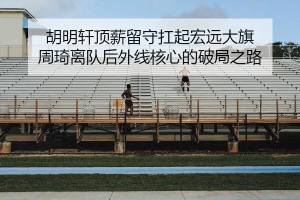 胡明轩顶薪留守扛起宏远大旗 周琦离队后外线核心的破局之路