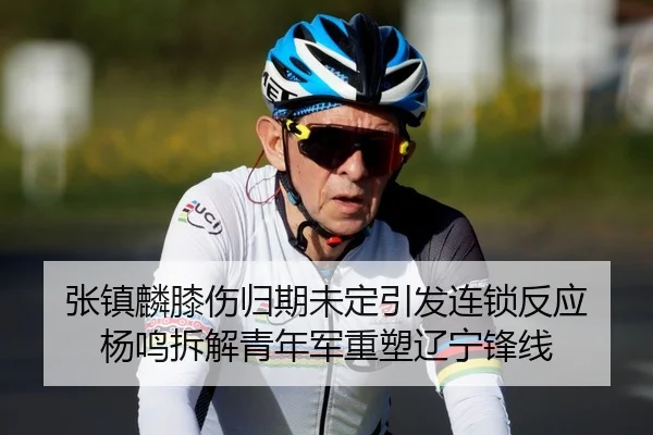 张镇麟膝伤归期未定引发连锁反应 杨鸣拆解青年军重塑辽宁锋线